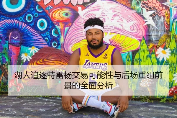 湖人追逐特雷杨交易可能性与后场重组前景的全面分析