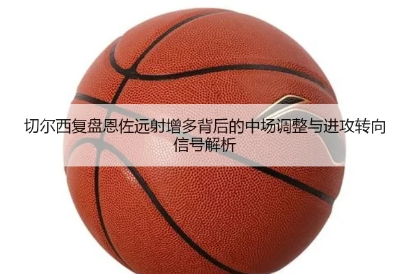 切尔西复盘恩佐远射增多背后的中场调整与进攻转向信号解析