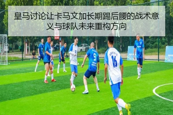 皇马讨论让卡马文加长期踢后腰的战术意义与球队未来重构方向