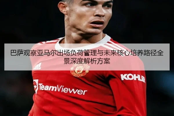 巴萨观察亚马尔出场负荷管理与未来核心培养路径全景深度解析方案