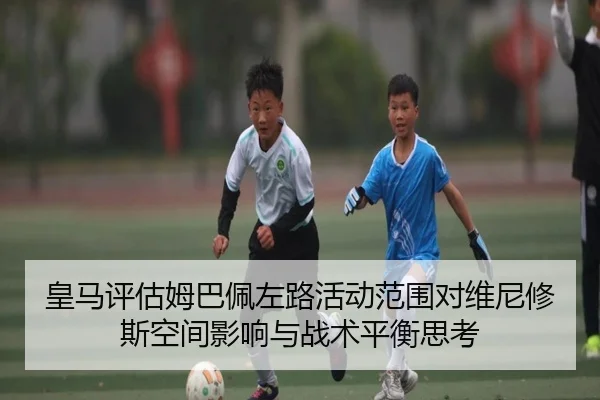 皇马评估姆巴佩左路活动范围对维尼修斯空间影响与战术平衡思考