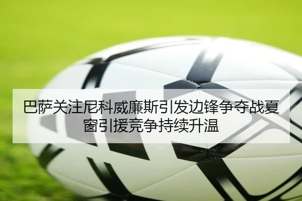 巴萨关注尼科威廉斯引发边锋争夺战夏窗引援竞争持续升温