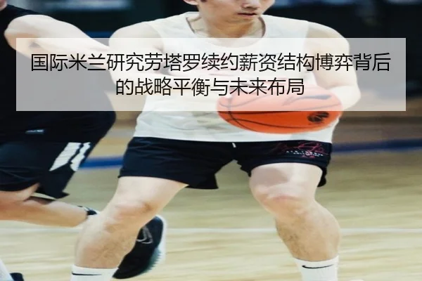 国际米兰研究劳塔罗续约薪资结构博弈背后的战略平衡与未来布局