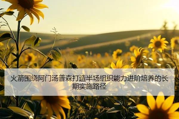 火箭围绕阿门汤普森打造半场组织能力进阶培养的长期实施路径
