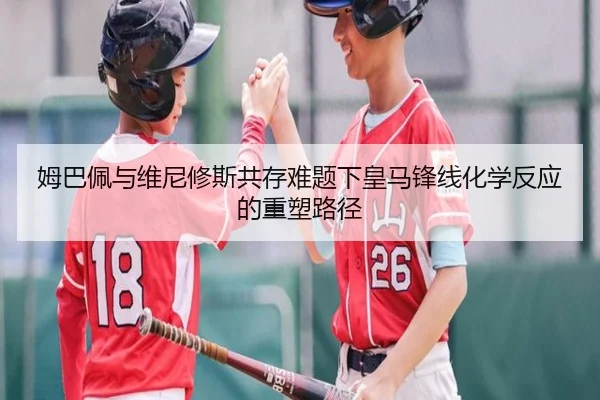 姆巴佩与维尼修斯共存难题下皇马锋线化学反应的重塑路径