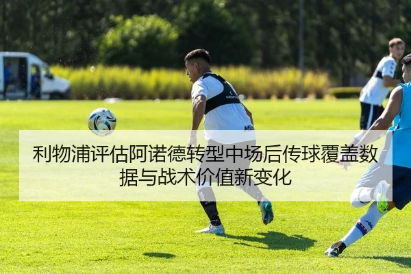 利物浦评估阿诺德转型中场后传球覆盖数据与战术价值新变化