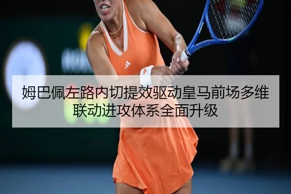 姆巴佩左路内切提效驱动皇马前场多维联动进攻体系全面升级
