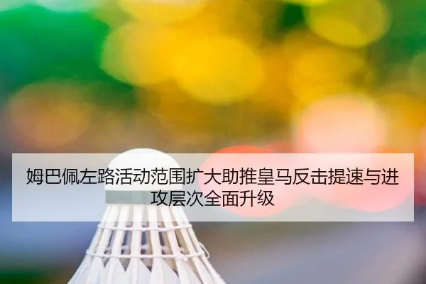姆巴佩左路活动范围扩大助推皇马反击提速与进攻层次全面升级