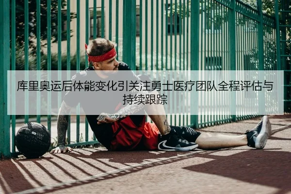 库里奥运后体能变化引关注勇士医疗团队全程评估与持续跟踪