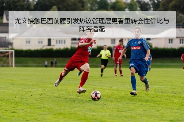 尤文接触巴西前腰引发热议管理层更看重转会性价比与阵容适配
