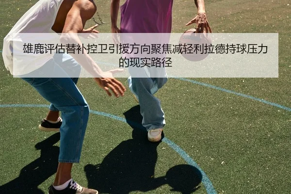 雄鹿评估替补控卫引援方向聚焦减轻利拉德持球压力的现实路径